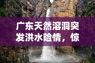 廣東天然溶洞突發(fā)洪水險情，驚險瞬間全記錄！