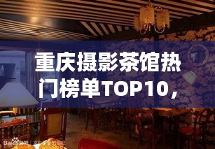 重慶攝影茶館熱門榜單TOP10，探秘攝影愛好者的最佳聚集地！