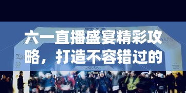 六一直播盛宴精彩攻略，打造不容錯過的直播節(jié)目