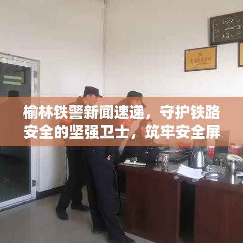 榆林鐵警新聞速遞，守護鐵路安全的堅強衛(wèi)士，筑牢安全屏障！