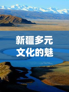 新疆多元文化的魅力之旅，暢游疆內(nèi)旅游攻略